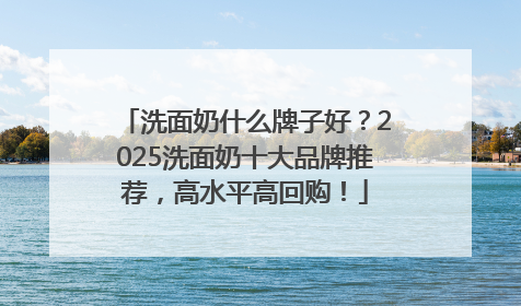 洗面奶什么牌子好？2025洗面奶十大品牌推荐，高水平高回购！