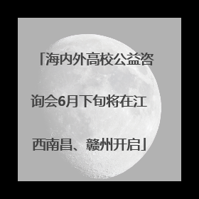 海内外高校公益咨询会6月下旬将在江西南昌、赣州开启