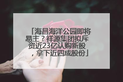 海昌海洋公园即将易主？祥源集团拟斥资近23亿认购新股，拿下近四成股份