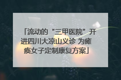 流动的“三甲医院”开进四川大凉山义诊 为瘫痪女子定制康复方案