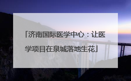 济南国际医学中心：让医学项目在泉城落地生花