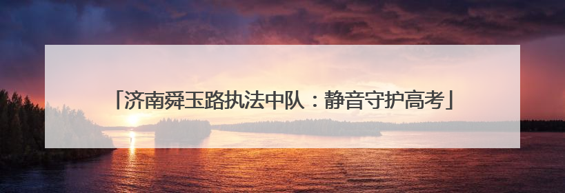 济南舜玉路执法中队：静音守护高考