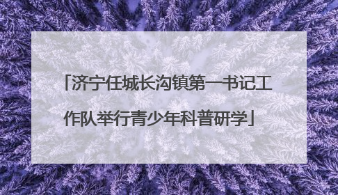 济宁任城长沟镇第一书记工作队举行青少年科普研学