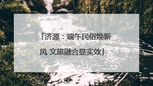 济源：端午民俗焕新风 文旅融合显实效