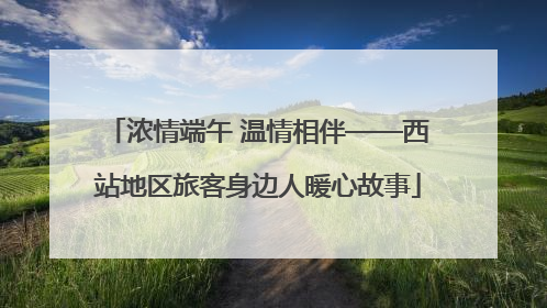 浓情端午 温情相伴——西站地区旅客身边人暖心故事