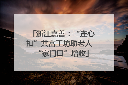 浙江嘉善：“连心扣”共富工坊助老人“家门口”增收