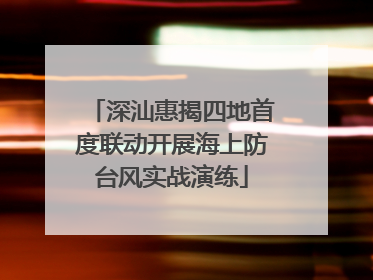 深汕惠揭四地首度联动开展海上防台风实战演练