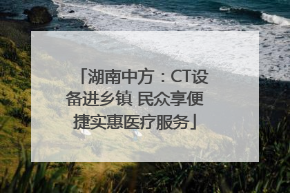 湖南中方：CT设备进乡镇 民众享便捷实惠医疗服务