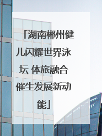 湖南郴州健儿闪耀世界泳坛 体旅融合催生发展新动能