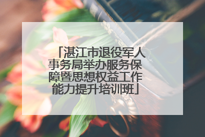 湛江市退役军人事务局举办服务保障暨思想权益工作能力提升培训班