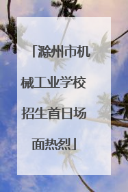 滁州市机械工业学校招生首日场面热烈