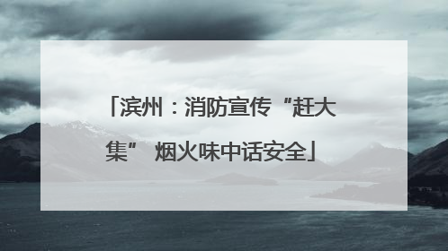 滨州：消防宣传“赶大集” 烟火味中话安全
