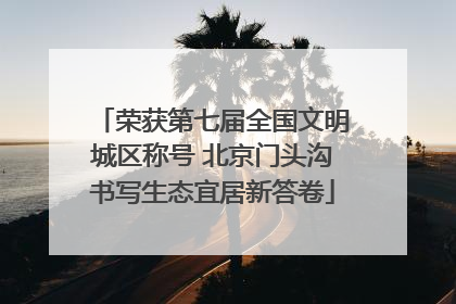 荣获第七届全国文明城区称号 北京门头沟书写生态宜居新答卷