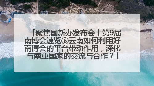 聚焦国新办发布会丨第9届南博会速览⑥云南如何利用好南博会的平台带动作用，深化与南亚国家的交流与合作？