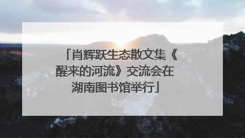 肖辉跃生态散文集《醒来的河流》交流会在湖南图书馆举行