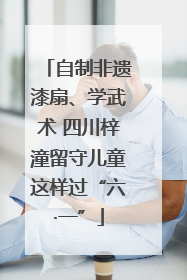自制非遗漆扇、学武术 四川梓潼留守儿童这样过“六·一”
