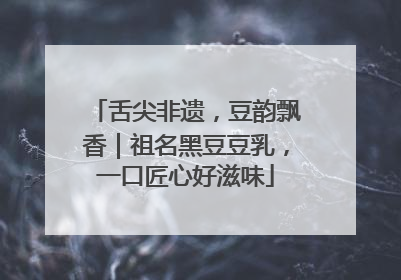 舌尖非遗，豆韵飘香｜祖名黑豆豆乳，一口匠心好滋味