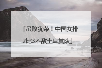 虽败犹荣！中国女排2比3不敌土耳其队