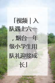 视频｜入队遇上六一，烟台一年级小学生用队礼迎接成长