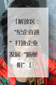 解放区：“纪企直通”打通企业发展“肠梗阻”