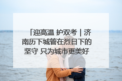 迎高温 护双考｜济南历下城管在烈日下的坚守 只为城市更美好 学子更安心