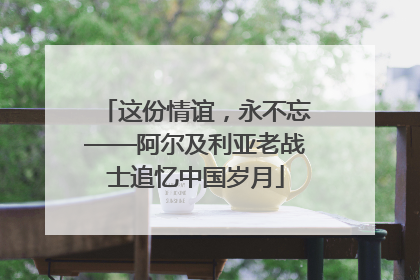 这份情谊，永不忘——阿尔及利亚老战士追忆中国岁月
