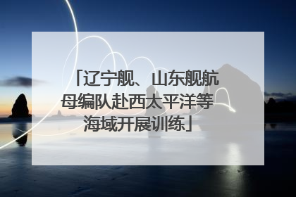 辽宁舰、山东舰航母编队赴西太平洋等海域开展训练