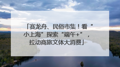 赛龙舟、民俗市集！看“小上海”探索“端午+”，拉动商旅文体大消费