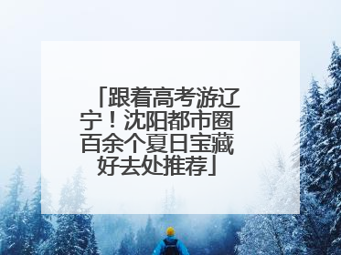 跟着高考游辽宁！沈阳都市圈百余个夏日宝藏好去处推荐