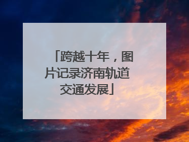 跨越十年，图片记录济南轨道交通发展