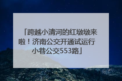跨越小清河的红墩墩来啦！济南公交开通试运行小巷公交553路