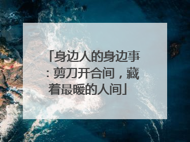 身边人的身边事：剪刀开合间，藏着最暖的人间