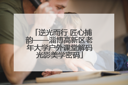 逆光而行 匠心捕韵——淄博高新区老年大学户外课堂解码光影美学密码