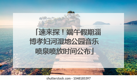 速来探！端午假期淄博孝妇河湿地公园音乐喷泉喷放时间公布