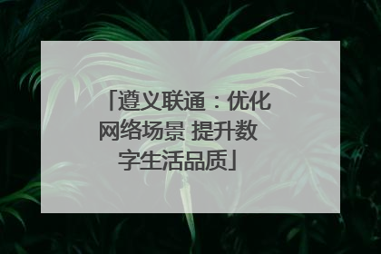 遵义联通：优化网络场景 提升数字生活品质