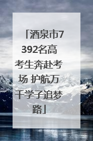 酒泉市7392名高考生奔赴考场 护航万千学子追梦路