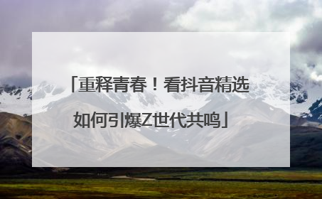 重释青春！看抖音精选如何引爆Z世代共鸣