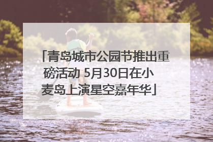 青岛城市公园节推出重磅活动 5月30日在小麦岛上演星空嘉年华