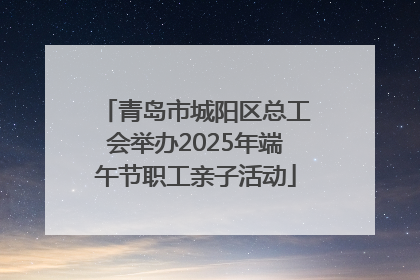 青岛市城阳区总工会举办2025年端午节职工亲子活动