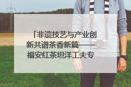 非遗技艺与产业创新共谱茶香新篇——福安红茶坦洋工夫专场推介会在京举办