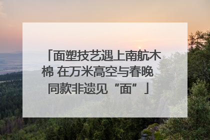 面塑技艺遇上南航木棉 在万米高空与春晚同款非遗见“面”