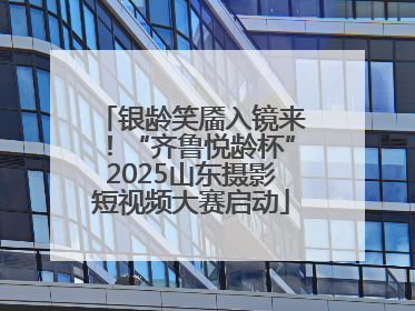 银龄笑靥入镜来！“齐鲁悦龄杯”2025山东摄影短视频大赛启动