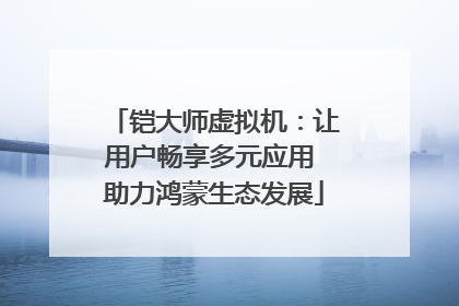 铠大师虚拟机：让用户畅享多元应用 助力鸿蒙生态发展