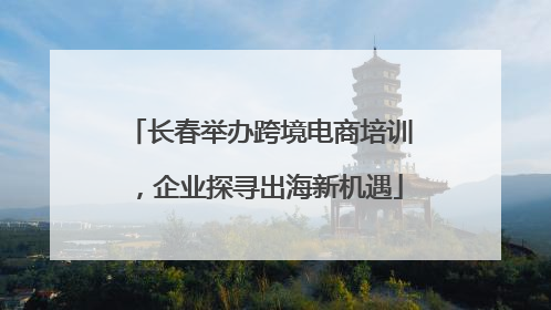 长春举办跨境电商培训，企业探寻出海新机遇