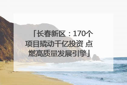 长春新区：170个项目撬动千亿投资 点燃高质量发展引擎