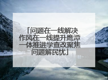 问题在一线解决 作风在一线提升鹰潭一体推进学查改聚焦问题解民忧