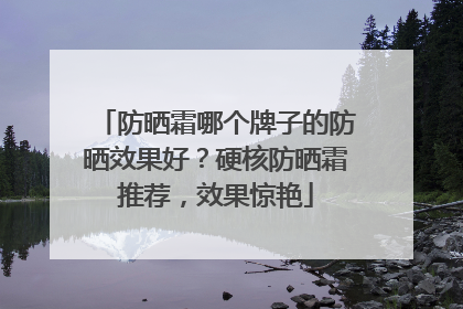 防晒霜哪个牌子的防晒效果好？硬核防晒霜推荐，效果惊艳