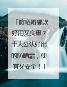 防晒霜哪款好用又实惠？十大公认好用的防晒霜，便宜又安全！