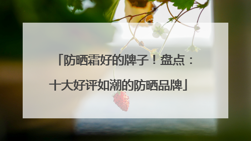 防晒霜好的牌子！盘点：十大好评如潮的防晒品牌