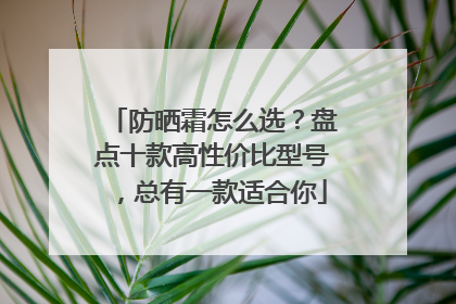 防晒霜怎么选？盘点十款高性价比型号，总有一款适合你